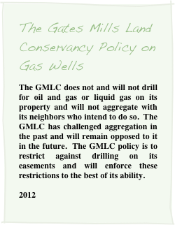 The Gates Mills Land Conservancy Policy on Gas Wells
The GMLC does not and will not drill for oil and gas or liquid gas on its property and will not aggregate with its neighbors who intend to do so.  The GMLC has challenged aggregation in the past and will remain opposed to it in the future.  The GMLC policy is to restrict against drilling on its easements and will enforce these restrictions to the best of its ability.  

2012
